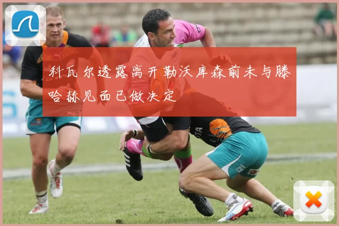 科瓦尔透露离开勒沃库森前未与滕哈赫见面已做决定