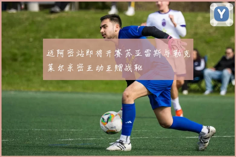 迈阿密站即将开赛苏亚雷斯与勒克莱尔亲密互动互赠战靴