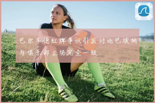 巴尔韦德红牌争议引发讨论巴埃纳与俱乐部立场完全一致