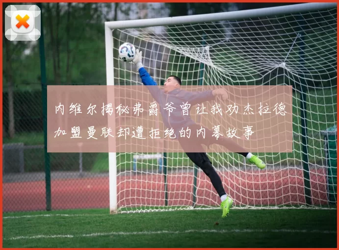 内维尔揭秘弗爵爷曾让我劝杰拉德加盟曼联却遭拒绝的内幕故事