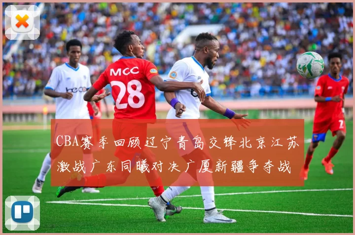 CBA赛季回顾辽宁青岛交锋北京江苏激战广东同曦对决广厦新疆争夺战精彩纷呈