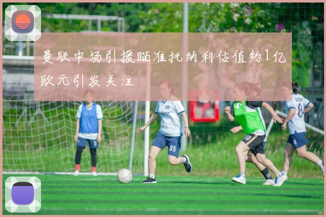曼联中场引援瞄准托纳利估值约1亿欧元引发关注