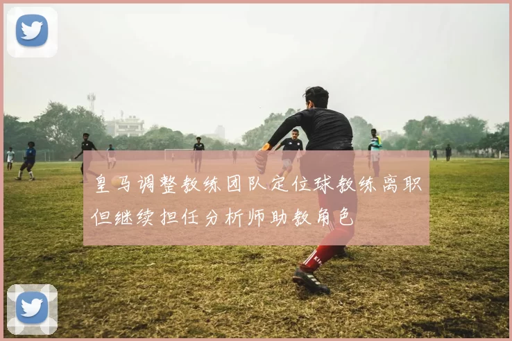 皇马调整教练团队定位球教练离职但继续担任分析师助教角色