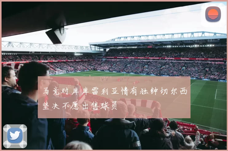 马竞对库库雷利亚情有独钟切尔西坚决不愿出售球员