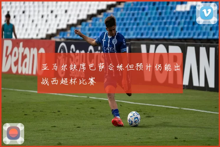 亚马尔缺席巴萨合练但预计仍能出战西超杯比赛